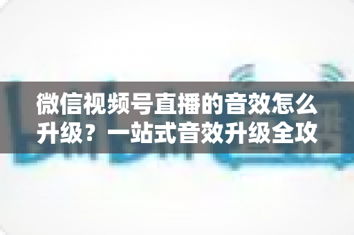 微信视频号直播的音效怎么升级?一站式音效升级全攻略与实用技巧大公开 微信视频号直播的音效怎么升级?一站式音效升级全攻略与实用技巧大公开