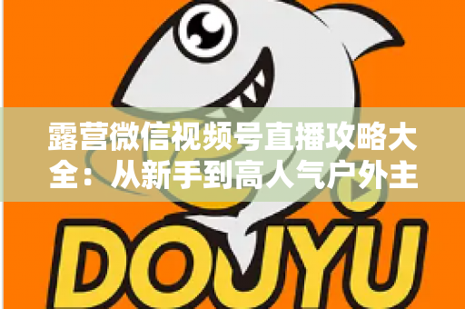 露营微信视频号直播攻略大全：从新手到高人气户外主播的实战指南