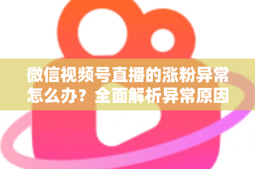 微信视频号直播的涨粉异常怎么办？全面解析异常原因与高效解决方案