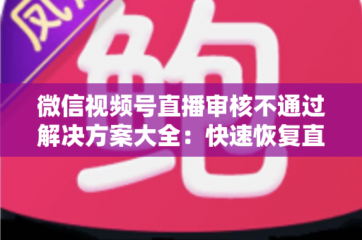 微信视频号直播审核不通过解决方案大全:快速恢复直播权限的实战指南 微信视频号直播审核不通过解决方案大全:快速恢复直播权限的实战指南