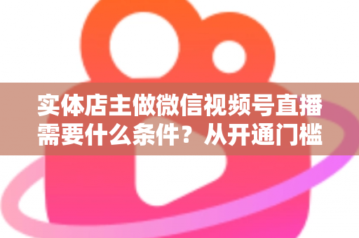 实体店主做微信视频号直播需要什么条件?从开通门槛到带货实操的全攻略详解 实体店主做微信视频号直播需要什么条件?从开通门槛到带货实操的全攻略详解