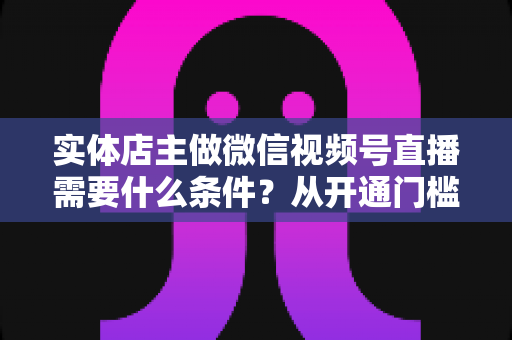 实体店主做微信视频号直播需要什么条件?从开通门槛到带货实操的全攻略详解 实体店主做微信视频号直播需要什么条件?从开通门槛到带货实操的全攻略详解