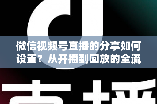 微信视频号直播的分享如何设置？从开播到回放的全流程实操指南