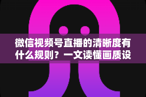 微信视频号直播的清晰度有什么规则？一文读懂画质设置与优化全攻略