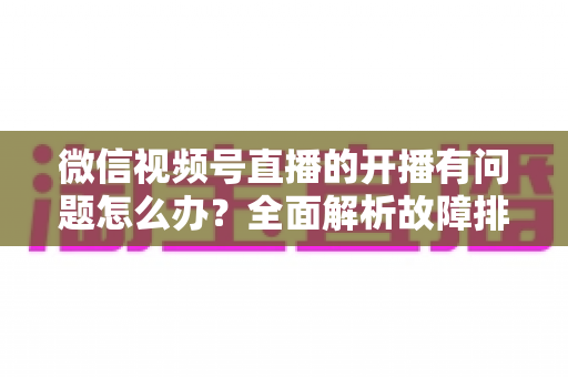 微信视频号直播的开播有问题怎么办?全面解析故障排查与高效解决方案指南 微信视频号直播的开播有问题怎么办?全面解析故障排查与高效解决方案指南