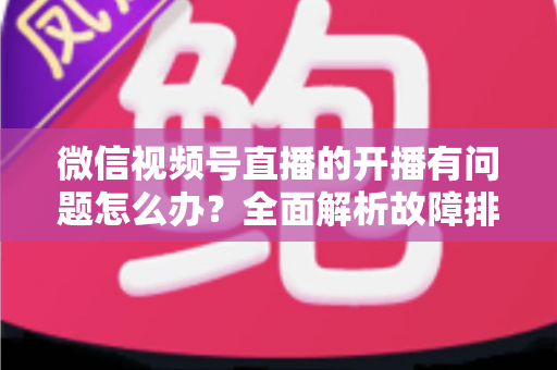微信视频号直播的开播有问题怎么办？全面解析故障排查与高效解决方案指南
