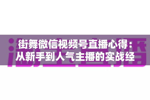 街舞微信视频号直播心得:从新手到人气主播的实战经验全解析 街舞微信视频号直播心得:从新手到人气主播的实战经验全解析