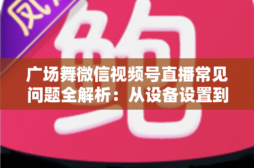 广场舞微信视频号直播常见问题全解析：从设备设置到运营变现的一站式实用指南
