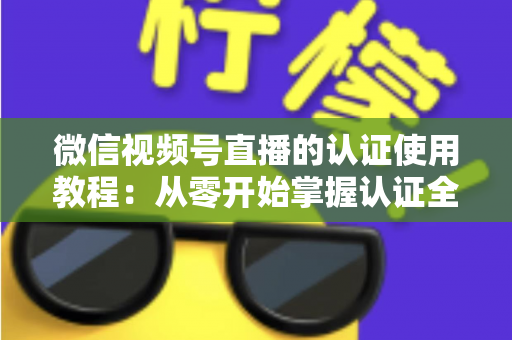 微信视频号直播的认证使用教程：从零开始掌握认证全流程，轻松开启直播之路