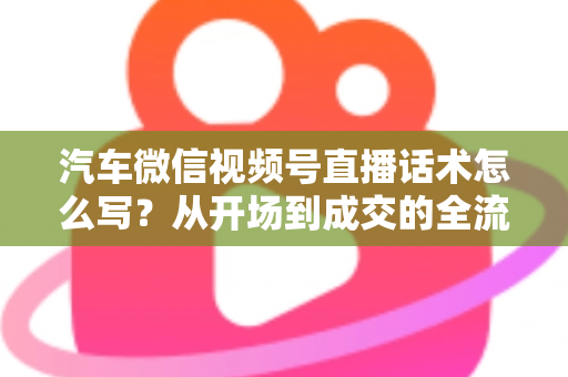汽车微信视频号直播话术怎么写？从开场到成交的全流程话术指南