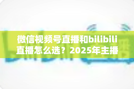 微信视频号直播和bilibili直播怎么选？2025年主播与商家平台选择完全指南