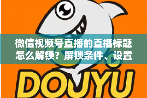 微信视频号直播的直播标题怎么解锁？解锁条件、设置步骤与标题优化技巧全攻略