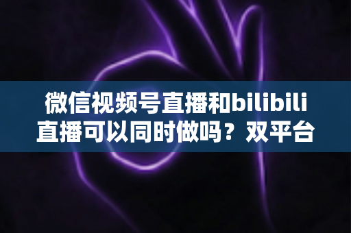 微信视频号直播和bilibili直播可以同时做吗?双平台开播可行性、规则与实操全解析 微信视频号直播和bilibili直播可以同时做吗?双平台开播可行性、规则与实操全解析