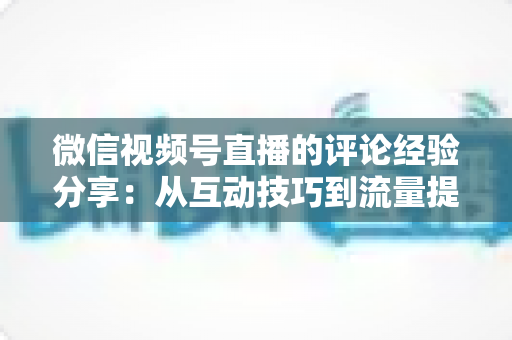 微信视频号直播的评论经验分享:从互动技巧到流量提升的完整实战指南 微信视频号直播的评论经验分享:从互动技巧到流量提升的完整实战指南