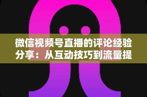 微信视频号直播的评论经验分享：从互动技巧到流量提升的完整实战指南