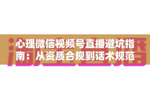 心理微信视频号直播避坑指南：从资质合规到话术规范的全方位运营攻略