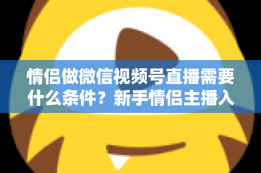 情侣做微信视频号直播需要什么条件?新手情侣主播入门全攻略与实操指南 情侣做微信视频号直播需要什么条件?新手情侣主播入门全攻略与实操指南