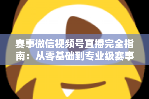 赛事微信视频号直播完全指南:从零基础到专业级赛事直播的全流程实战手册 赛事微信视频号直播完全指南:从零基础到专业级赛事直播的全流程实战手册