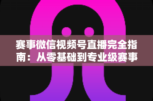 赛事微信视频号直播完全指南:从零基础到专业级赛事直播的全流程实战手册 赛事微信视频号直播完全指南:从零基础到专业级赛事直播的全流程实战手册