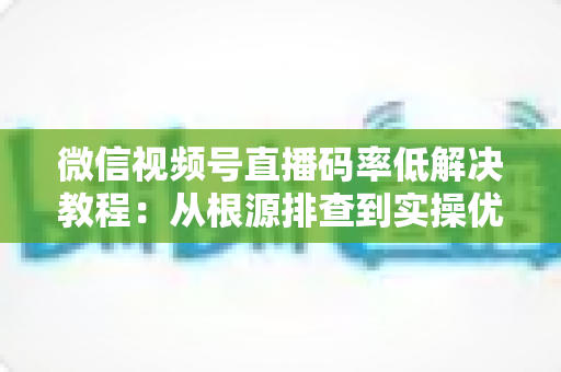 微信视频号直播码率低解决教程:从根源排查到实操优化的完整画质提升指南 微信视频号直播码率低解决教程:从根源排查到实操优化的完整画质提升指南