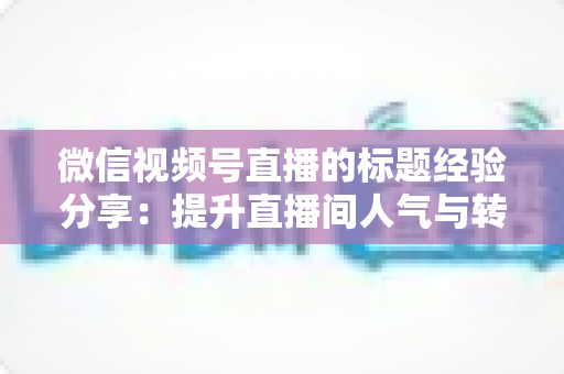 微信视频号直播的标题经验分享:提升直播间人气与转化的实战指南 微信视频号直播的标题经验分享:提升直播间人气与转化的实战指南