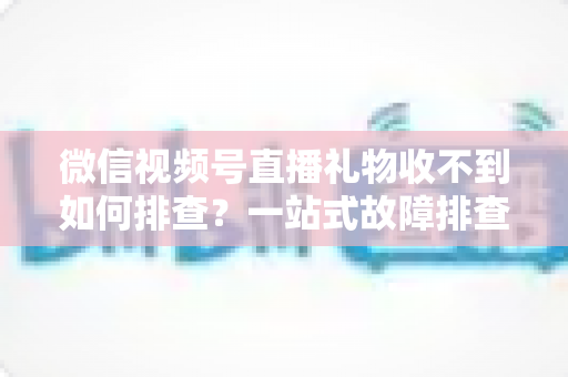 微信视频号直播礼物收不到如何排查?一站式故障排查与解决方案全指南 微信视频号直播礼物收不到如何排查?一站式故障排查与解决方案全指南