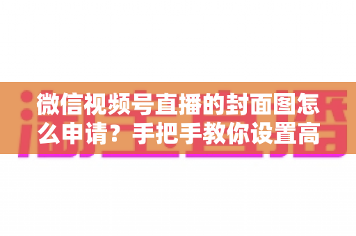 微信视频号直播的封面图怎么申请？手把手教你设置高点击率直播封面的完整实操指南