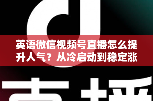 英语微信视频号直播怎么提升人气？从冷启动到稳定涨粉的全流程实战指南