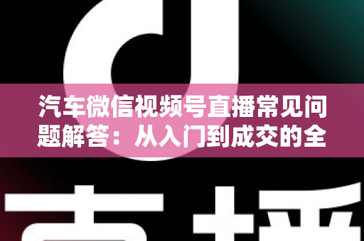 汽车微信视频号直播常见问题解答：从入门到成交的全流程实战指南