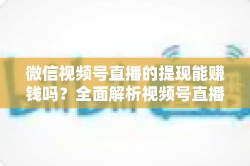 微信视频号直播的提现能赚钱吗？全面解析视频号直播变现规则、提现流程与增收技巧