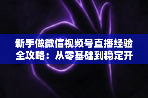 新手做微信视频号直播经验全攻略：从零基础到稳定开播的实战指南