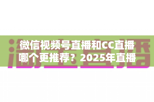 微信视频号直播和CC直播哪个更推荐?2025年直播平台选择深度测评与实用指南 微信视频号直播和CC直播哪个更推荐?2025年直播平台选择深度测评与实用指南