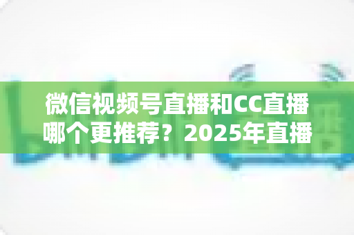 微信视频号直播和CC直播哪个更推荐?2025年直播平台选择深度测评与实用指南 微信视频号直播和CC直播哪个更推荐?2025年直播平台选择深度测评与实用指南