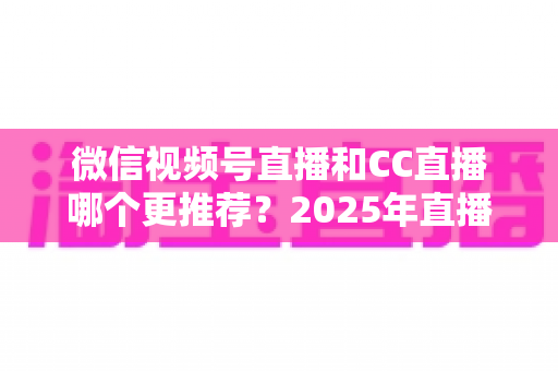 微信视频号直播和CC直播哪个更推荐？2025年直播平台选择深度测评与实用指南