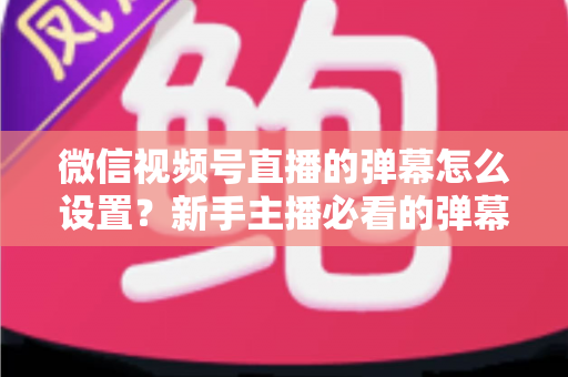 微信视频号直播的弹幕怎么设置？新手主播必看的弹幕开启、管理与优化全流程指南