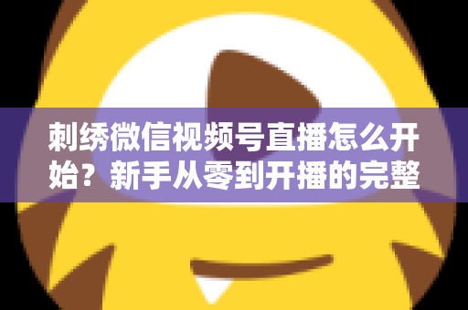刺绣微信视频号直播怎么开始？新手从零到开播的完整实操指南