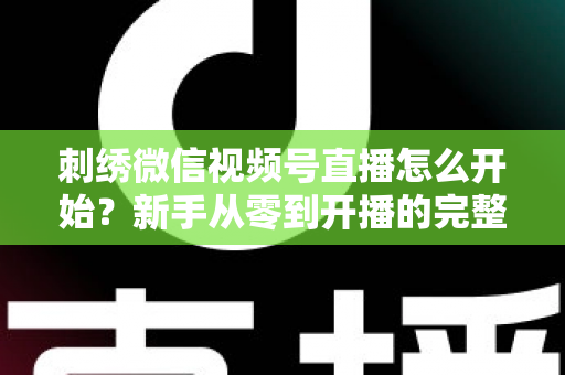 刺绣微信视频号直播怎么开始？新手从零到开播的完整实操指南
