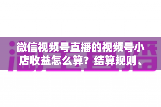微信视频号直播的视频号小店收益怎么算？结算规则、扣费明细与提现流程全解析