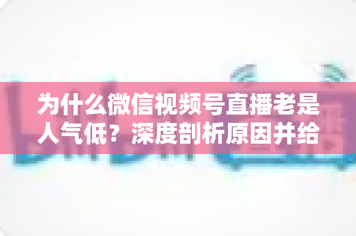 为什么微信视频号直播老是人气低？深度剖析原因并给出实用解决指南