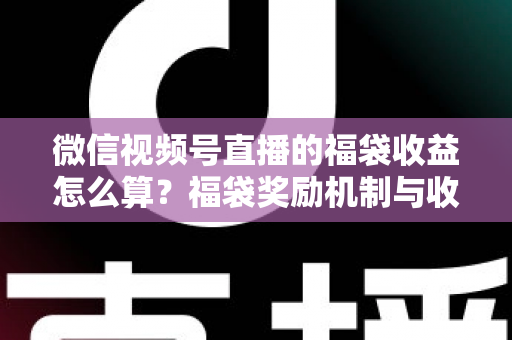 微信视频号直播的福袋收益怎么算？福袋奖励机制与收益计算全维度解析