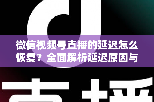 微信视频号直播的延迟怎么恢复？全面解析延迟原因与实用解决方案，助你打造流畅稳定的直播体验