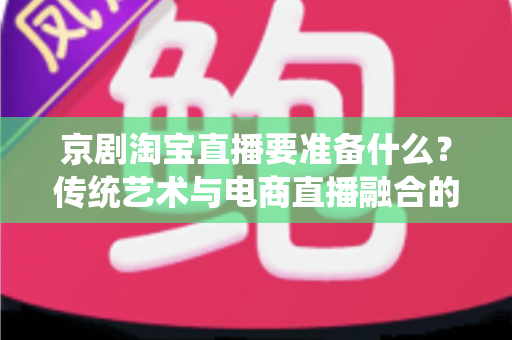 京剧淘宝直播要准备什么？传统艺术与电商直播融合的全方位筹备指南