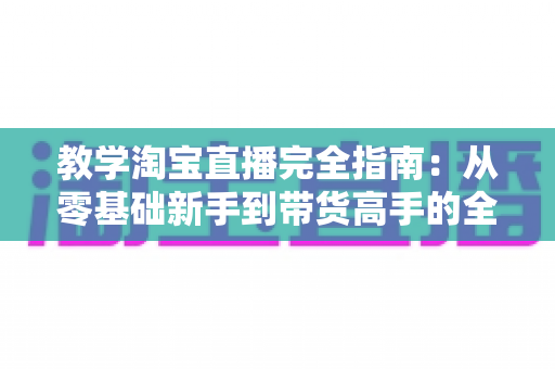 教学淘宝直播完全指南：从零基础新手到带货高手的全方位实战手册