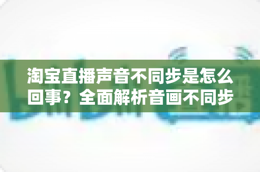 淘宝直播声音不同步是怎么回事？全面解析音画不同步的常见原因与实用解决方法