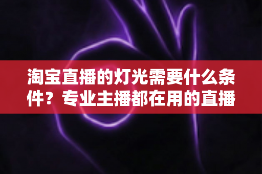 淘宝直播的灯光需要什么条件？专业主播都在用的直播间灯光布置全攻略