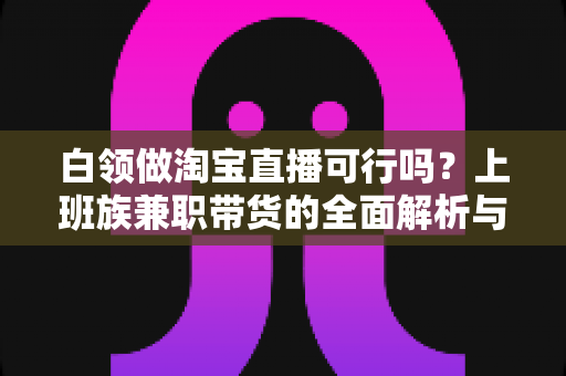 白领做淘宝直播可行吗？上班族兼职带货的全面解析与实操指南