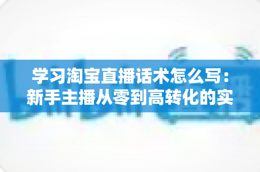 学习淘宝直播话术怎么写:新手主播从零到高转化的实战话术指南 学习淘宝直播话术怎么写:新手主播从零到高转化的实战话术指南