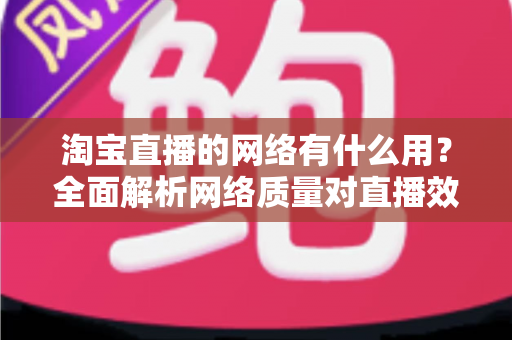 淘宝直播的网络有什么用？全面解析网络质量对直播效果的关键影响与实用优化指南