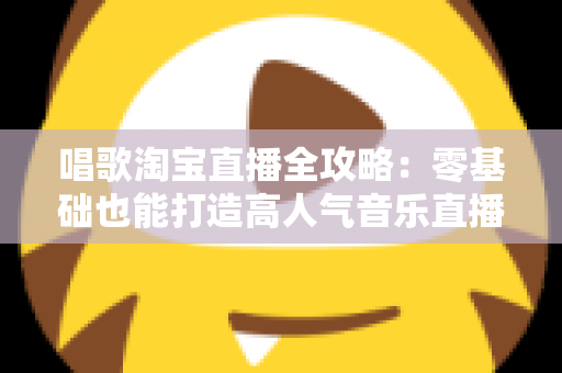 唱歌淘宝直播全攻略：零基础也能打造高人气音乐直播间