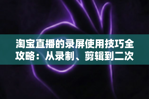 淘宝直播的录屏使用技巧全攻略:从录制、剪辑到二次复用的实战指南 淘宝直播的录屏使用技巧全攻略:从录制、剪辑到二次复用的实战指南